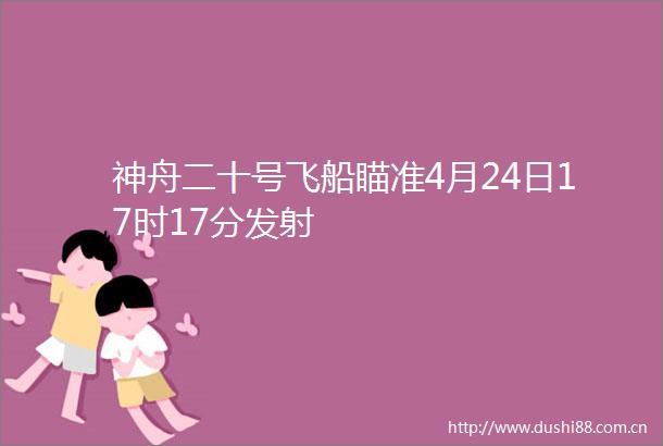 神舟二十号飞船瞄准4月24日17时17分发射