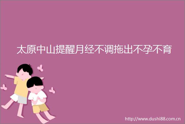 太原中山提醒月经不调拖出不孕不育