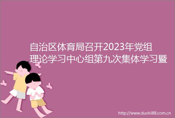 自治区体育局召开2023年党组理论学习中心组第九次集体学习暨主题教育专题研讨交流会