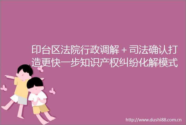 印台区行政调解＋司法确认打造更快一步知识产权化解模式