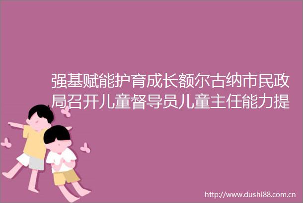 强基赋能护育成长额尔古纳市民召开儿童督导员儿童主任能力提升培训会