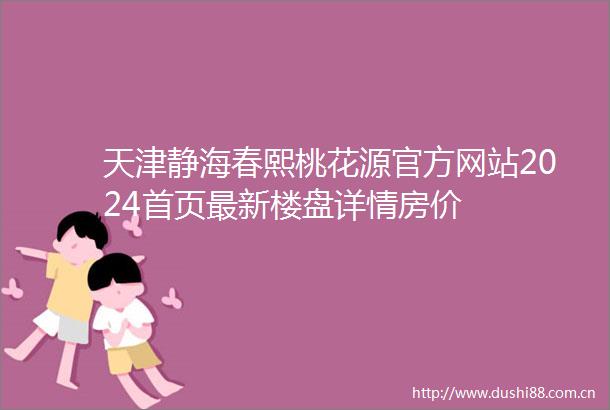 天津静海春熙桃花源官方网站2024首页最新楼盘详情房价