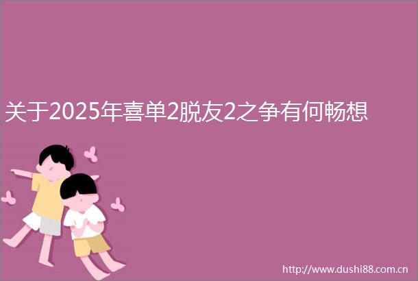 关于2025年喜单2脱友2之争有何畅想