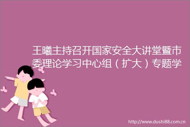王曦主持召开安全大讲堂暨市委理论学习中心组（扩大）专题学习会议张淑云刘辰彦闫五一出席