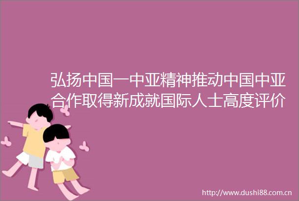 弘扬一中亚精神推动中亚合作取得新成就国际人士高度评价在第二届一中亚峰会上的主旨发言