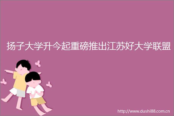 扬子大学升今起重磅推出江苏好大学联盟