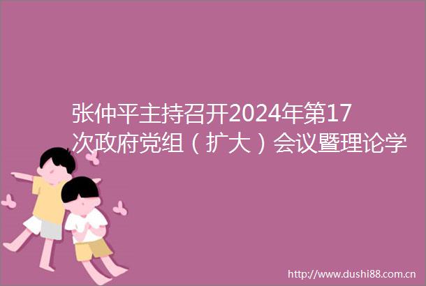 张仲平主持召开2024年第17次党组（扩大）会议暨理论学习中心组集体学习会议