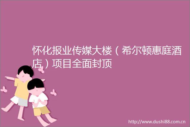 怀化报业传媒大楼（希尔顿惠庭酒店）项目全面封顶