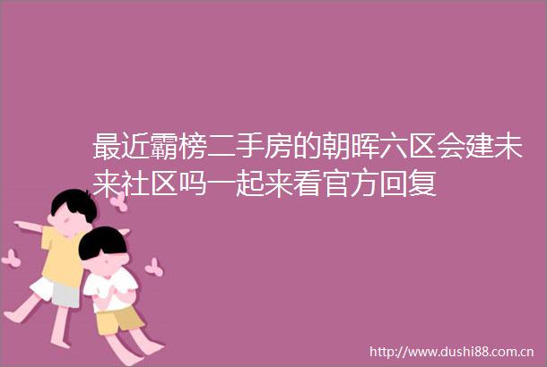 最近霸榜二手房的朝晖六区会建未来社区吗一起来看官方回复