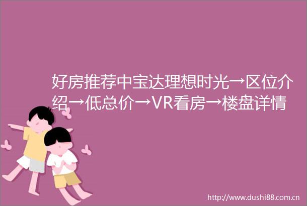 好房推荐中宝达理想时光→区位介绍→低总价→VR看房→楼盘详情