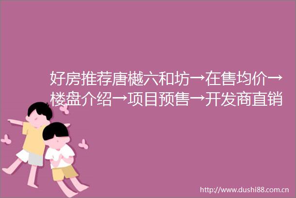 好房推荐唐樾六和坊→在售均价→楼盘介绍→项目预售→开发商直销