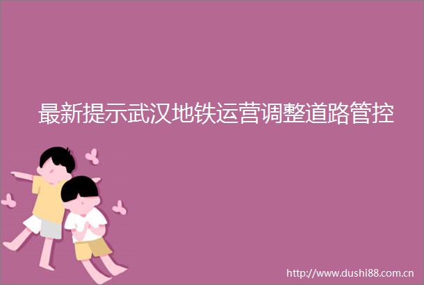 最新提示武汉地铁运营调整道路管控