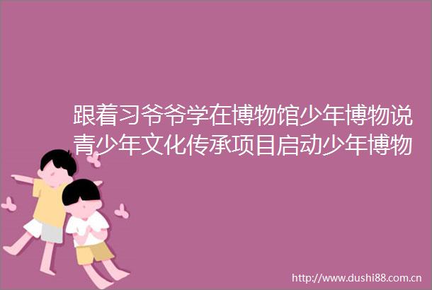 跟着习爷爷学在博物馆少年博物说青少年文化传承项目启动少年博物说文武齐鲁首发实践在山东开展