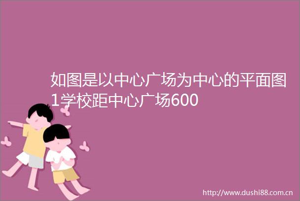 如图是以中心广场为中心的平面图1学校距中心广场600
