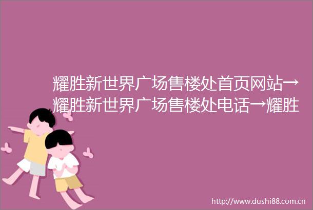 耀胜新世界广场售楼处首页网站→耀胜新世界广场售楼处电话→耀胜新世界广场售楼中心欢迎您→楼盘百科详情售楼部地址