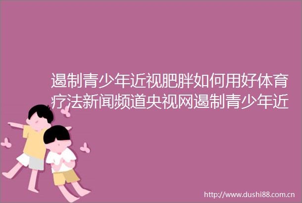 遏制青少年近视肥胖如何用好体育疗法新闻频道央视网遏制青少年近视肥胖如何用好体育疗法