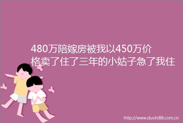 480万陪嫁房被我以450万价格卖了住了三年的小姑子急了我住哪