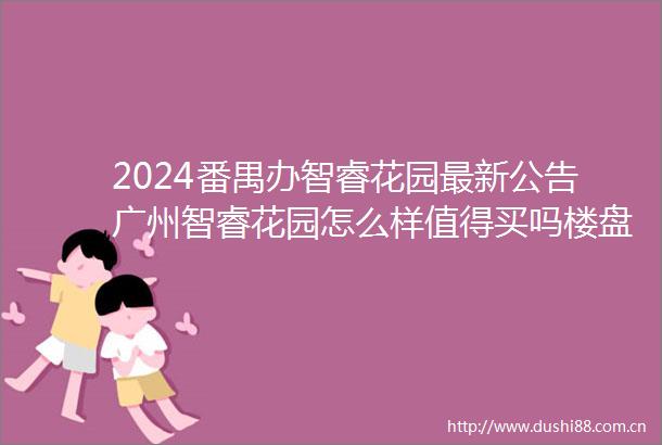2024番禺办智睿花园最新公告广州智睿花园怎么样值得买吗楼盘深度解答