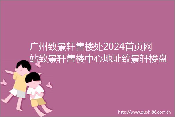 广州致景轩售楼处2024首页网站致景轩售楼中心地址致景轩楼盘简介