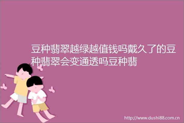 豆种翡翠越绿越值钱吗戴久了的豆种翡翠会变通透吗豆种翡
