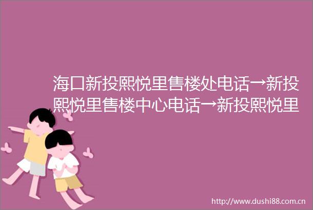 海口新投熙悦里售楼处电话→新投熙悦里售楼中心电话→新投熙悦里首页网站→最新房价→户型配套→24小时热线电话