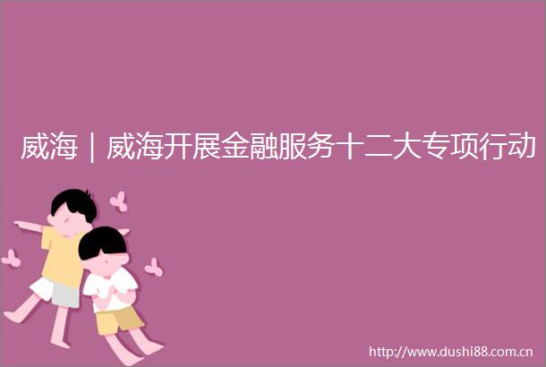 威海｜威海开展金融服务十二大专项行动