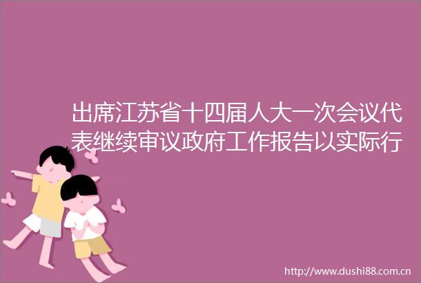 出席江苏省十四届人大一次会议代表继续审议工作报告以实际行动实际成效开好局起好步