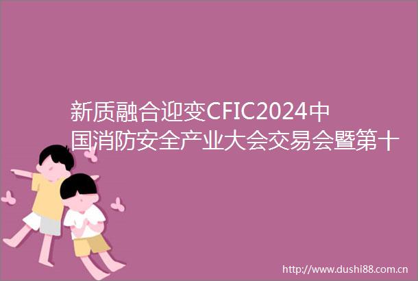 新质融合迎变CFIC2024消防安全产业大会交易会暨第十七届消防行业品牌盛会圆满举办