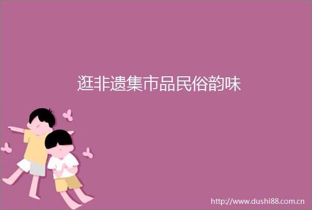 逛非遗集市品民俗韵味