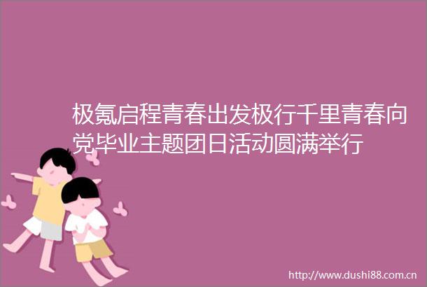 极氪启程青春出发极行千里青春向党毕业主题团日活动圆满举行