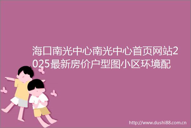 海口南光中心南光中心首页网站2025最新房价户型图小区环境配套