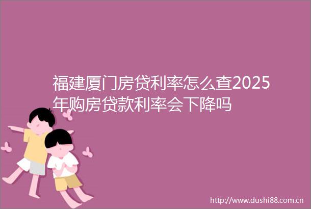 福建厦门房贷利率怎么查2025年购房利率会下降吗