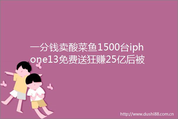 一分钱卖酸菜鱼1500台iphone13免费送狂赚25亿后被董宇辉拉黑校园贷鼻祖刚火就凉了
