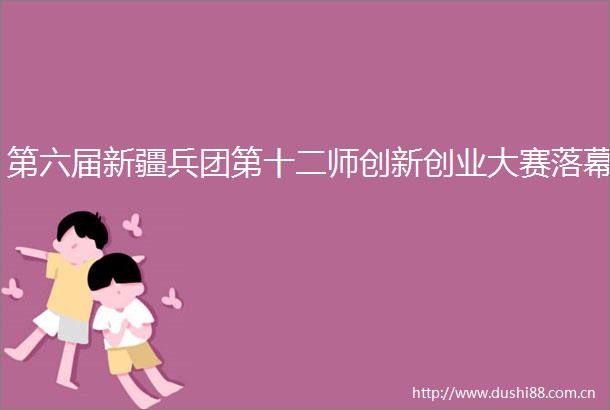 第六届新疆兵团第十二师创新创业大赛落幕