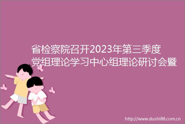 省检察院召开2023年第三季度党组理论学习中心组理论研讨会暨主题教育调研成果交流会