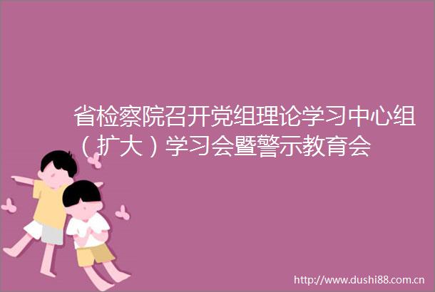 省检察院召开党组理论学习中心组（扩大）学习会暨警示教育会