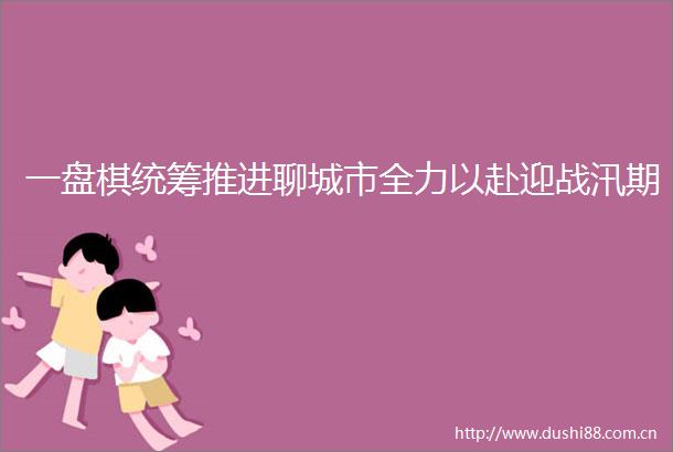 一盘棋统筹推进聊城市全力以赴迎战汛期