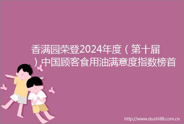 香满园荣登2024年度（第十届）顾客食用油满意度指数榜首