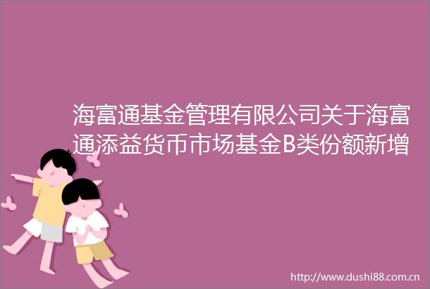 海富通基金管理有限公司关于海富通添益货币市场基金B类份额新增北京创金启富基金销售有限公司为销售机构的公告