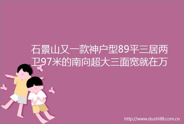 石景山又一款神户型89平三居两卫97米的南向超大三面宽就在万科翡翠山晓