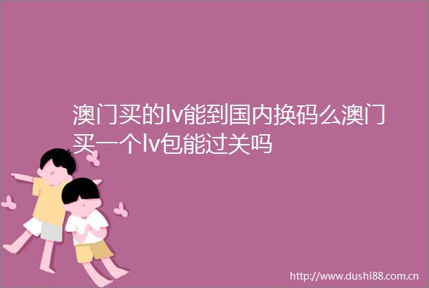 澳门买的lv能到国内换码么澳门买一个lv包能过关吗