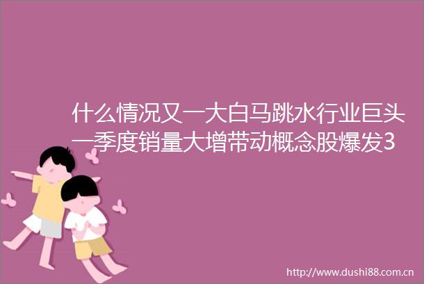 什么情况又一大白马跳水行业巨头一季度销量大增带动概念股爆发3股低估值高增长