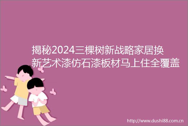 揭秘2024三棵树新战略家居换新艺术漆仿石漆板材马上住全覆盖