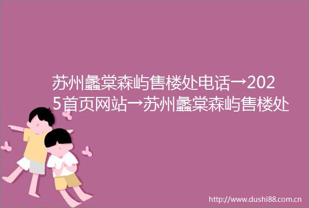 苏州蠡棠森屿售楼处电话→2025首页网站→苏州蠡棠森屿售楼处欢迎您→楼盘百科详情→项目24小时电话