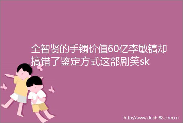全智贤的手镯价值60亿李敏镐却搞错了鉴定方式这部剧笑sk