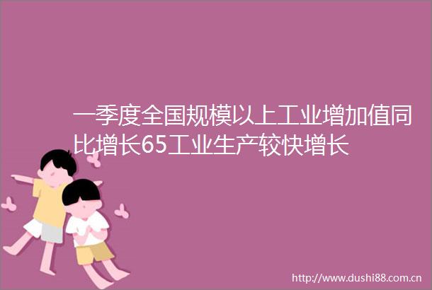 一季度全国规模以上工业增加值同比增长65工业生产较快增长