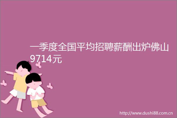 一季度全国平均招聘薪酬出炉佛山9714元