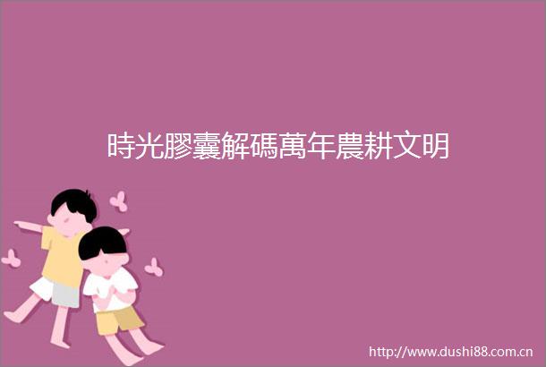 時光膠囊解碼萬年農耕文明