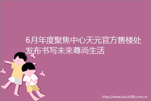 6月年度聚焦中心天元官方售楼处发布书写未来尊尚生活