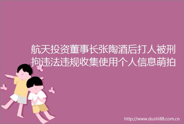 航天投资董事长张陶酒后被刑拘收集使用个人信息萌拍拍等57款App被通报